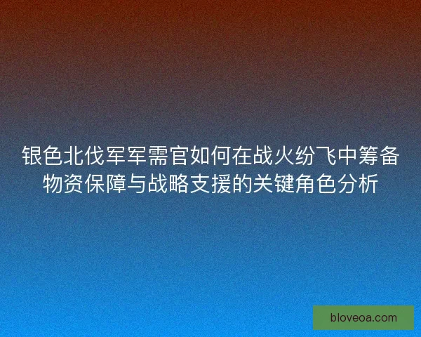 银色北伐军军需官如何在战火纷飞中筹备物资保障与战略支援的关键角色分析