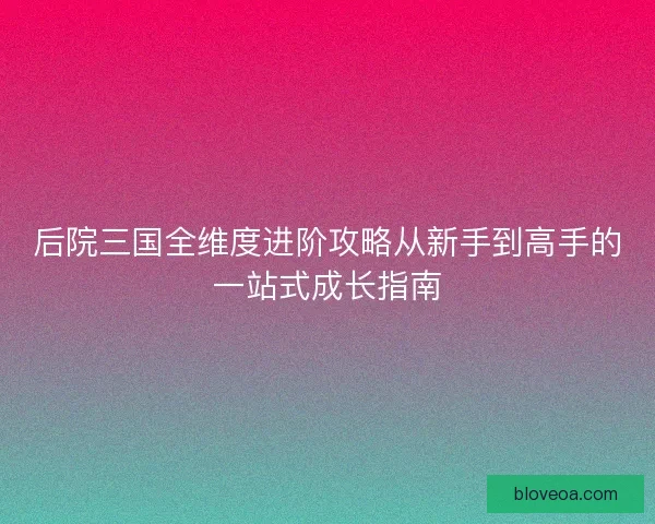 后院三国全维度进阶攻略从新手到高手的一站式成长指南