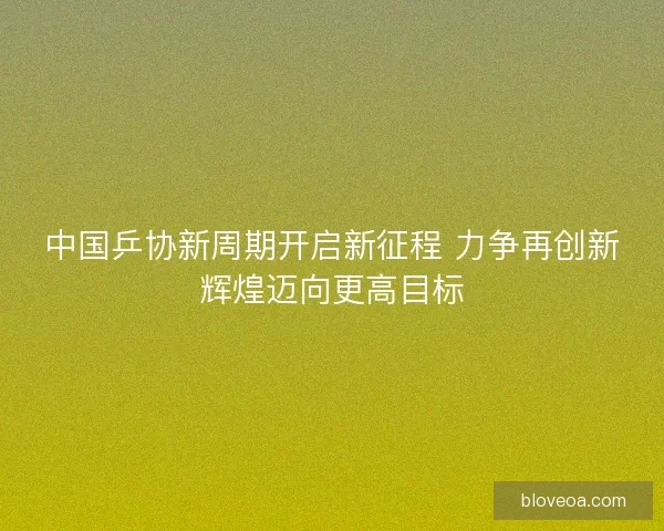 中国乒协新周期开启新征程 力争再创新辉煌迈向更高目标