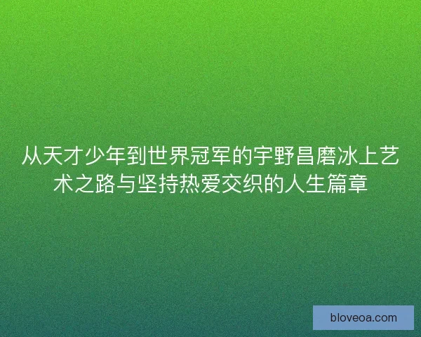 从天才少年到世界冠军的宇野昌磨冰上艺术之路与坚持热爱交织的人生篇章