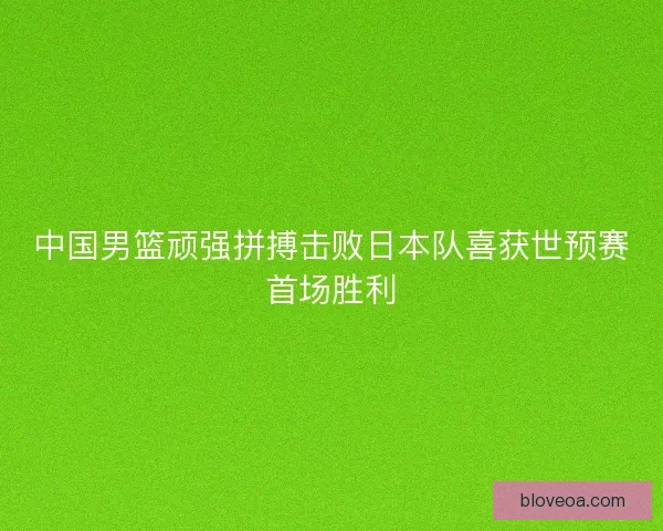 中国男篮顽强拼搏击败日本队喜获世预赛首场胜利