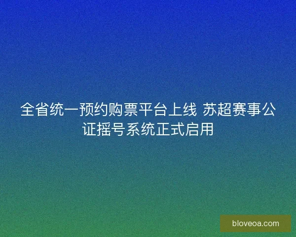全省统一预约购票平台上线 苏超赛事公证摇号系统正式启用
