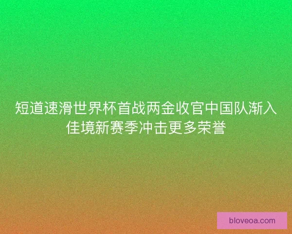 短道速滑世界杯首战两金收官中国队渐入佳境新赛季冲击更多荣誉